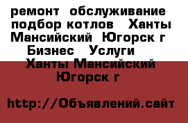 ремонт, обслуживание, подбор котлов - Ханты-Мансийский, Югорск г. Бизнес » Услуги   . Ханты-Мансийский,Югорск г.